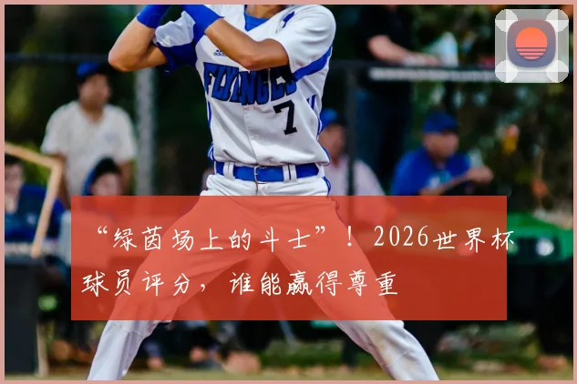 “绿茵场上的斗士”！2026世界杯球员评分，谁能赢得尊重