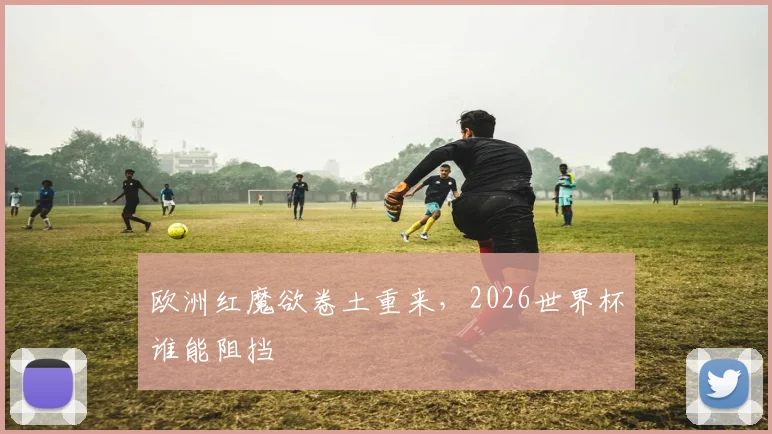 欧洲红魔欲卷土重来，2026世界杯谁能阻挡