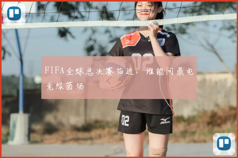 FIFA全球总决赛临近，谁能问鼎电竞绿茵场