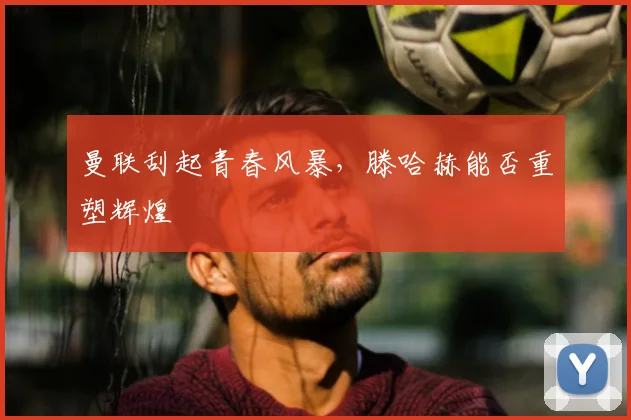 曼联刮起青春风暴，滕哈赫能否重塑辉煌