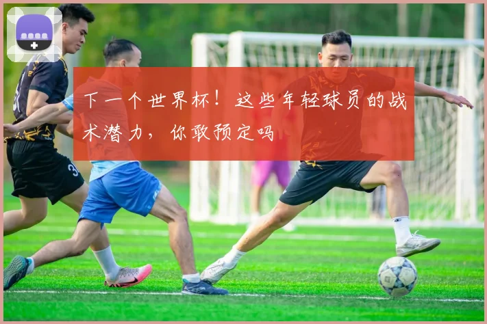 下一个世界杯！这些年轻球员的战术潜力，你敢预定吗