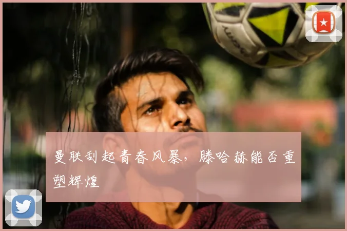 曼联刮起青春风暴，滕哈赫能否重塑辉煌