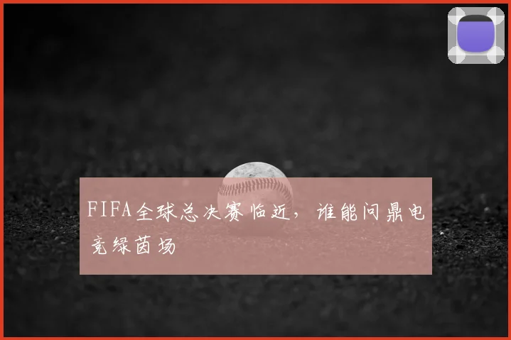 FIFA全球总决赛临近，谁能问鼎电竞绿茵场