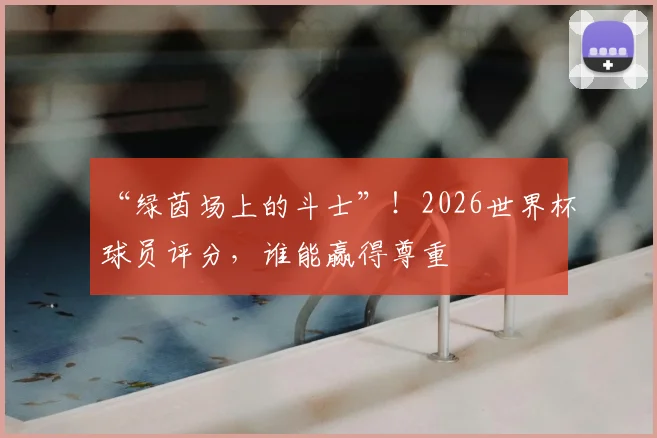 “绿茵场上的斗士”！2026世界杯球员评分，谁能赢得尊重