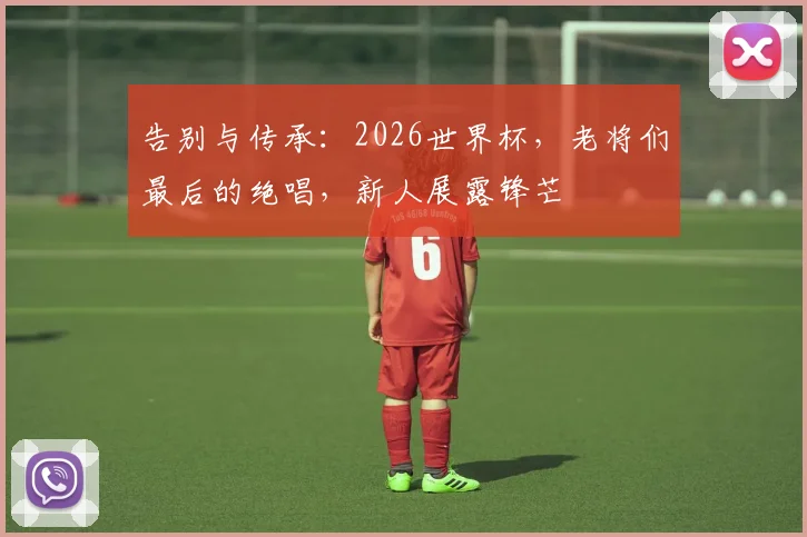 告别与传承：2026世界杯，老将们最后的绝唱，新人展露锋芒